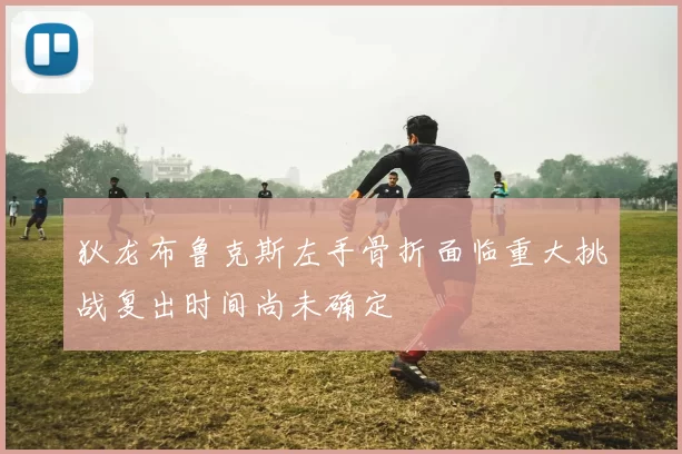狄龙布鲁克斯左手骨折面临重大挑战复出时间尚未确定
