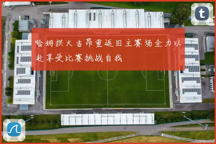 哈姆拱火吉昂重返旧主赛场全力以赴享受比赛挑战自我