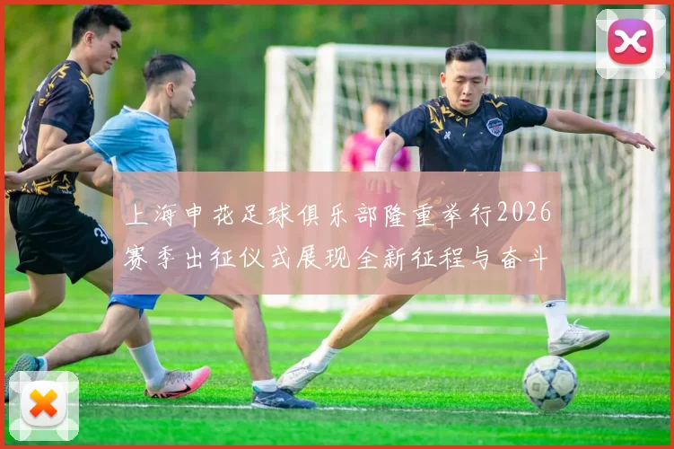 上海申花足球俱乐部隆重举行2026赛季出征仪式展现全新征程与奋斗目标