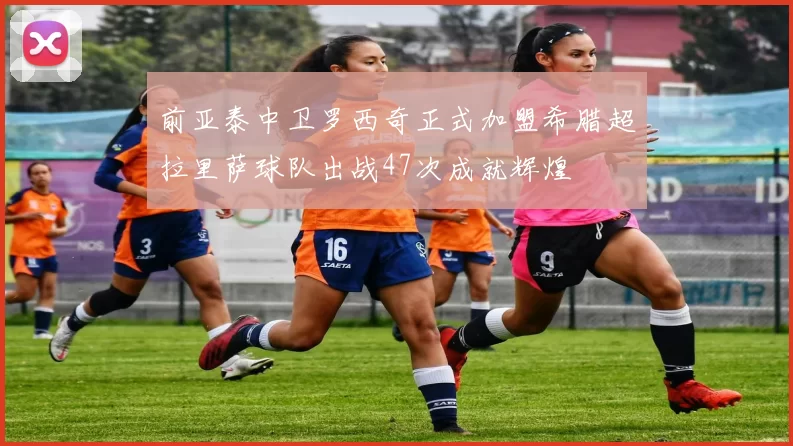 前亚泰中卫罗西奇正式加盟希腊超拉里萨球队出战47次成就辉煌
