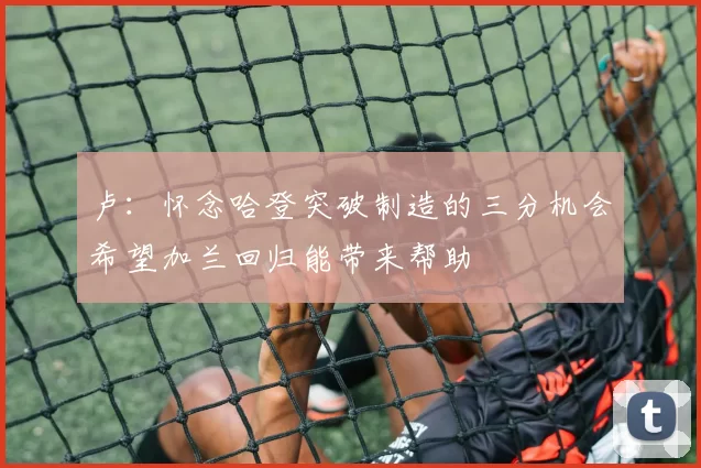 卢：怀念哈登突破制造的三分机会希望加兰回归能带来帮助