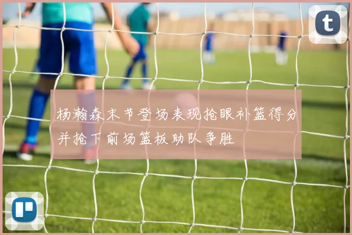 杨瀚森末节登场表现抢眼补篮得分并抢下前场篮板助队争胜