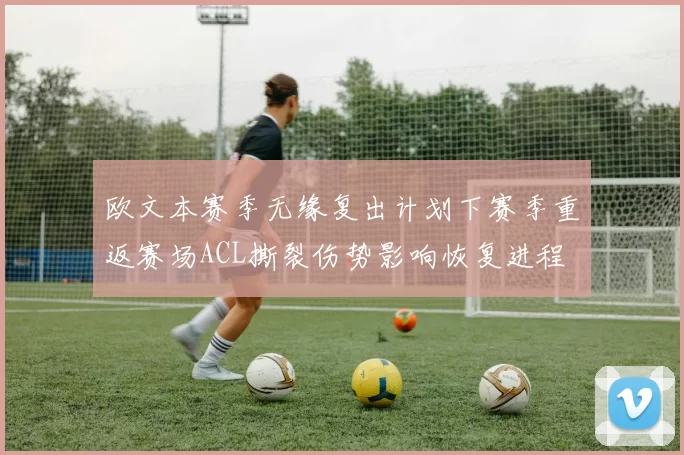欧文本赛季无缘复出计划下赛季重返赛场ACL撕裂伤势影响恢复进程