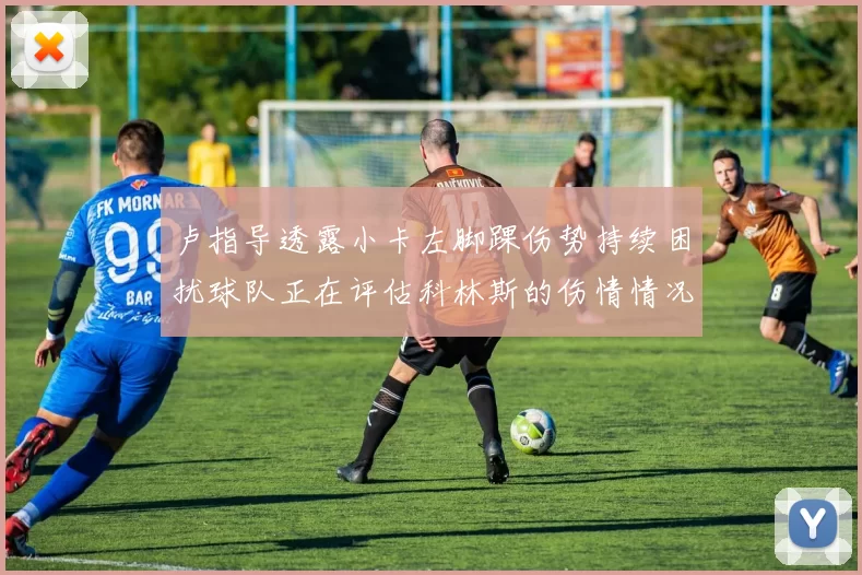 卢指导透露小卡左脚踝伤势持续困扰球队正在评估科林斯的伤情情况