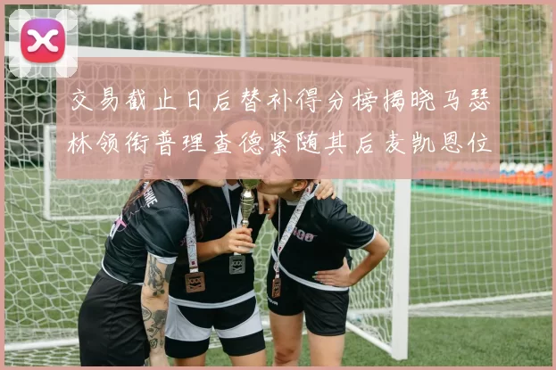 交易截止日后替补得分榜揭晓马瑟林领衔普理查德紧随其后麦凯恩位列第三