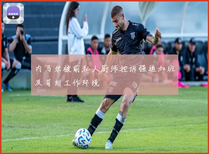 内马尔被前私人厨师控诉强迫加班及苛刻工作环境