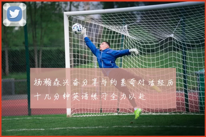 杨瀚森兴奋分享与约基奇对话经历十几分钟英语练习全力以赴