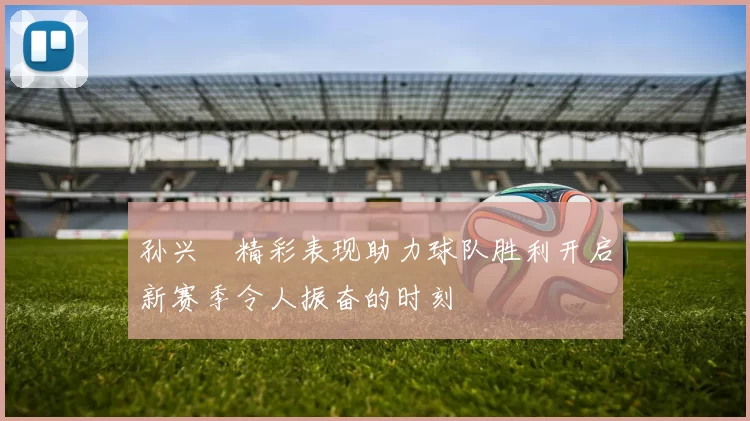 孙兴慜精彩表现助力球队胜利开启新赛季令人振奋的时刻