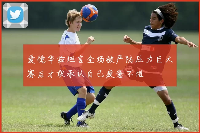爱德华兹坦言全场被严防压力巨大赛后才敢承认自己疲惫不堪
