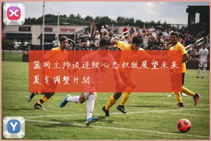 篮网主帅谈连败心态积极展望未来夏季调整计划
