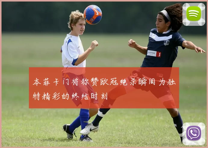 本菲卡门将称赞欧冠绝杀瞬间为独特精彩的终结时刻