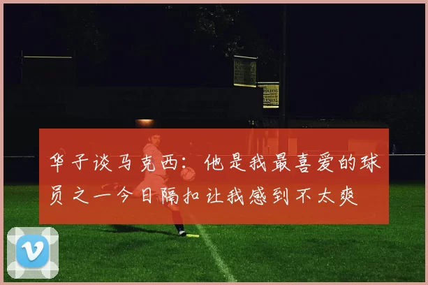 华子谈马克西：他是我最喜爱的球员之一今日隔扣让我感到不太爽