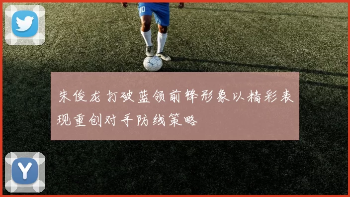 朱俊龙打破蓝领前锋形象以精彩表现重创对手防线策略
