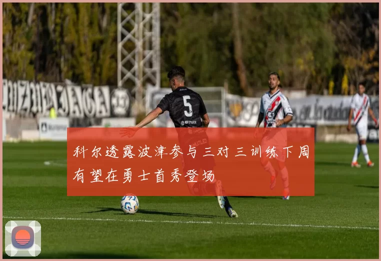 科尔透露波津参与三对三训练下周有望在勇士首秀登场