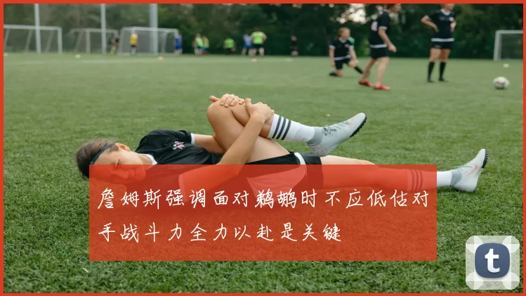詹姆斯强调面对鹈鹕时不应低估对手战斗力全力以赴是关键