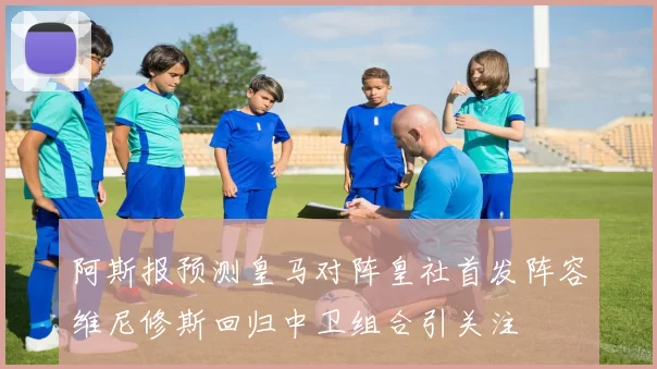 阿斯报预测皇马对阵皇社首发阵容维尼修斯回归中卫组合引关注