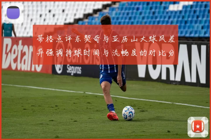 蒂格点评东契奇与亚历山大球风差异强调持球时间与流畅度的对比分析