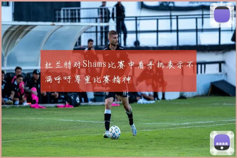 杜兰特对Shams比赛中看手机表示不满呼吁尊重比赛精神