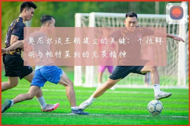 奥尼尔谈王朝建立的关键：个性鲜明与帕特莱利的无畏精神