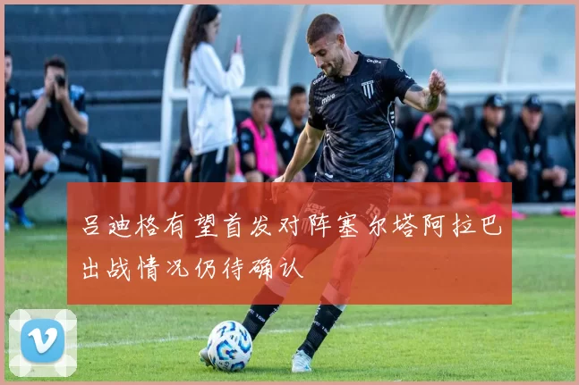 吕迪格有望首发对阵塞尔塔阿拉巴出战情况仍待确认