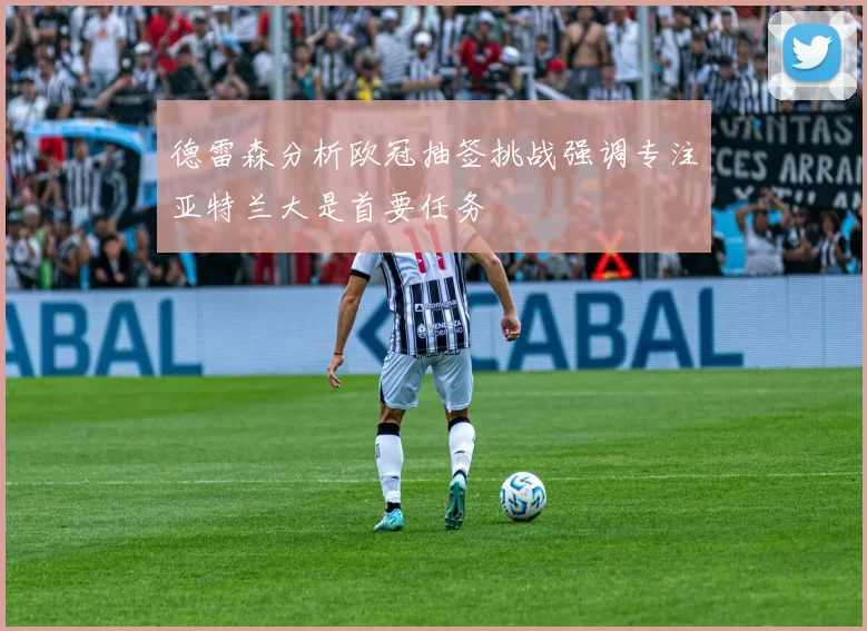 德雷森分析欧冠抽签挑战强调专注亚特兰大是首要任务