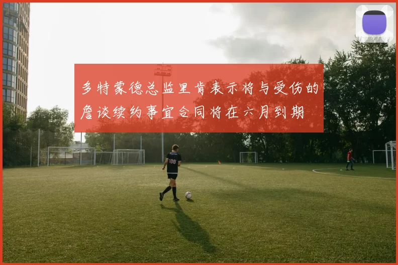 多特蒙德总监里肯表示将与受伤的詹谈续约事宜合同将在六月到期