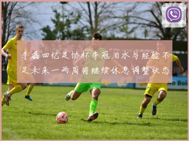 李磊回忆足协杯夺冠泪水与经验不足未来一两周将继续休息调整状态