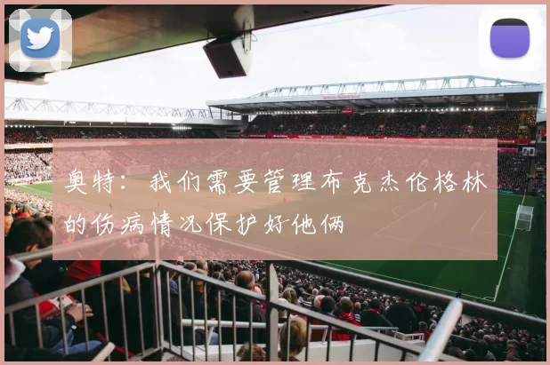 奥特：我们需要管理布克杰伦格林的伤病情况保护好他俩