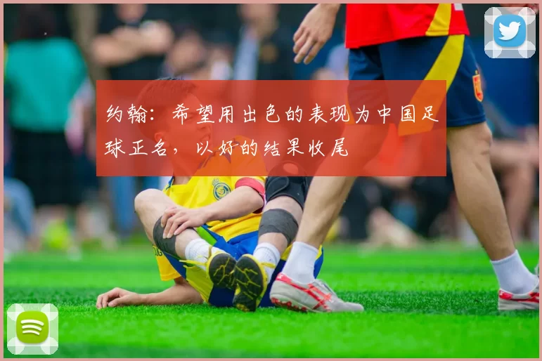 约翰：希望用出色的表现为中国足球正名，以好的结果收尾