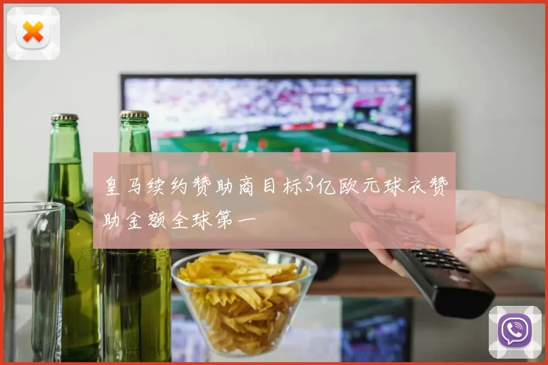皇马续约赞助商目标3亿欧元球衣赞助金额全球第一