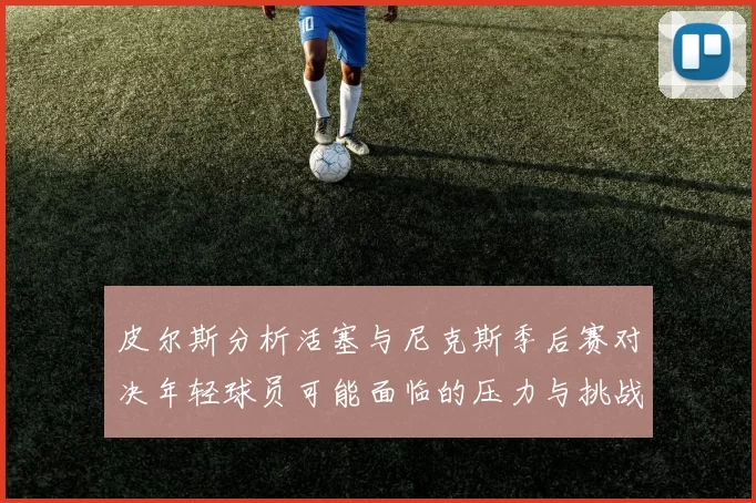 皮尔斯分析活塞与尼克斯季后赛对决年轻球员可能面临的压力与挑战