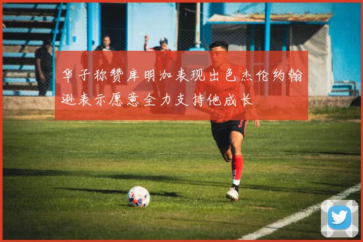 华子称赞库明加表现出色杰伦约翰逊表示愿意全力支持他成长