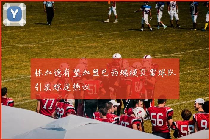 林加德有望加盟巴西瑞模贝雷球队引发球迷热议